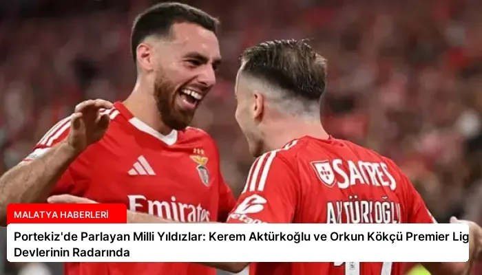 Portekiz’de Parlayan Milli Yıldızlar: Kerem Aktürkoğlu ve Orkun Kökçü Premier Lig Devlerinin Radarında