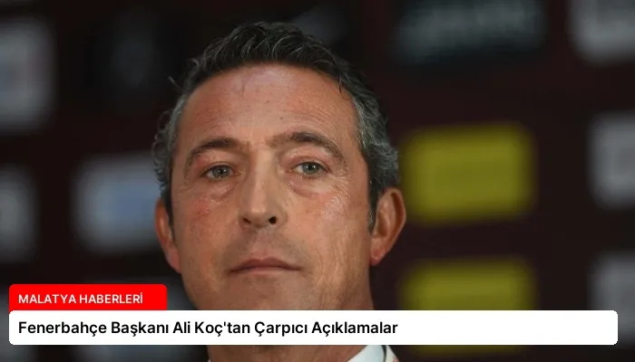 Fenerbahçe Başkanı Ali Koç’tan Çarpıcı Açıklamalar