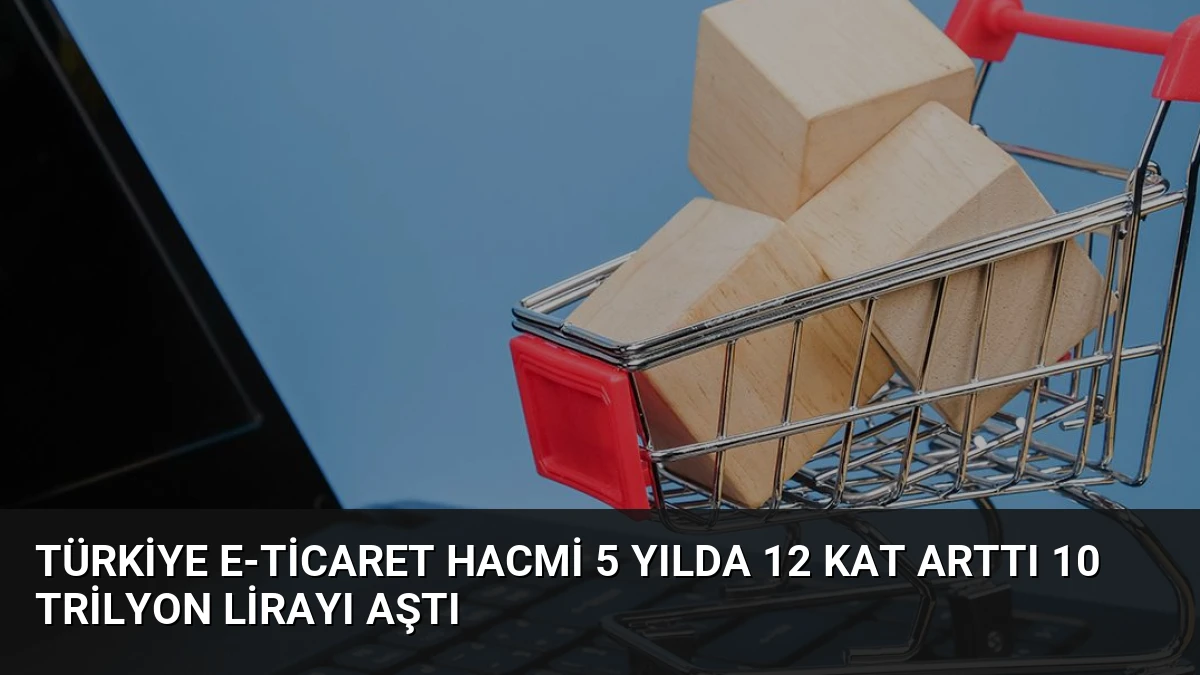 Türkiye E-Ticaret Hacmi 5 Yılda 12 Kat Arttı 10 Trilyon Lirayı Aştı