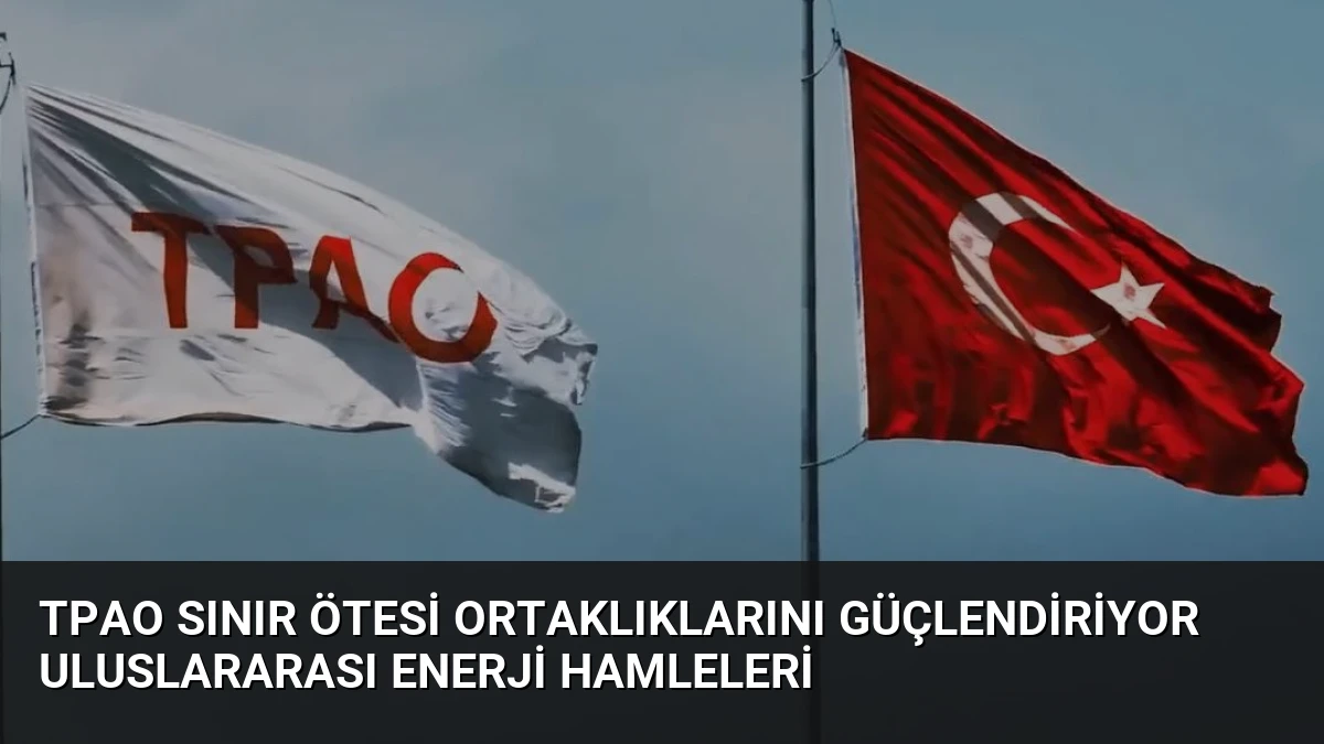 TPAO Sınır Ötesi Ortaklıklarını Güçlendiriyor Uluslararası Enerji Hamleleri
