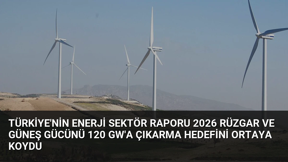 Türkiye’nin Enerji Sektör Raporu 2026 Rüzgar ve Güneş Gücünü 120 GW’a Çıkarma Hedefini Ortaya Koydu